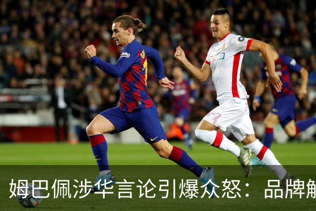 姆巴佩涉华言论引爆众怒：品牌解约平台封杀，皇马沉默背后有何玄机？