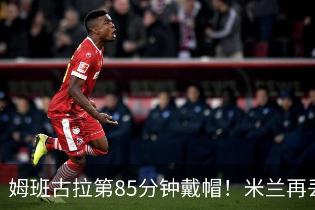 姆班古拉第85分钟戴帽！米兰再丢一球，2-4落后博洛尼亚