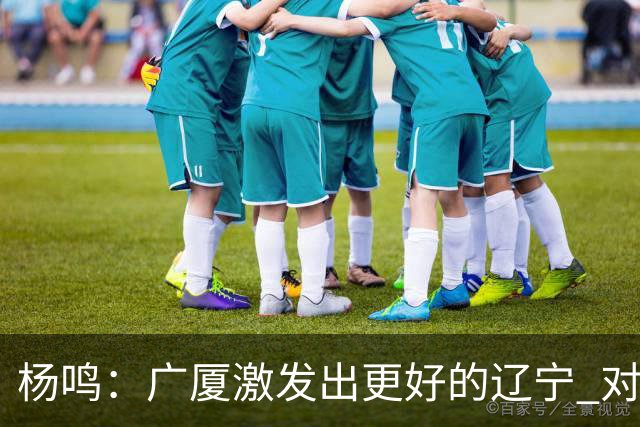 杨鸣：广厦激发出更好的辽宁 对浙江要弱克强