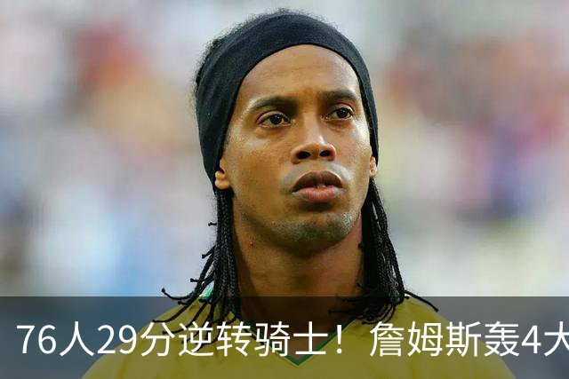 76人29分逆转骑士！詹姆斯轰4大纪录，他拿底薪太让联盟29队眼红